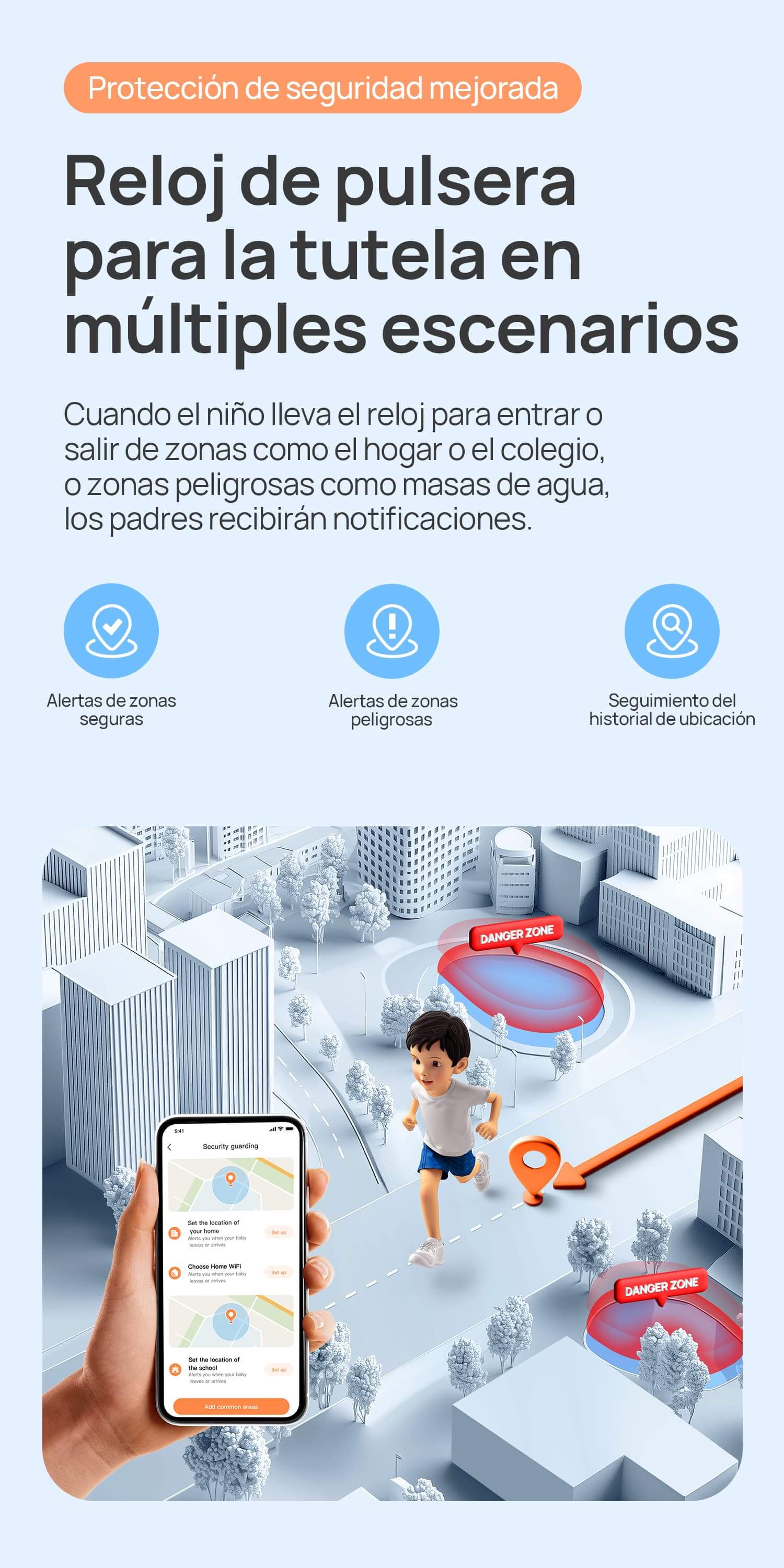 Protección de seguridad mejorada.
Reloj de pulsera para la tutela en múltiples escenarios.
Cuando el niño lleva el reloj para entrar o salir de zonas como el hogar o el colegio, o zonas peligrosas como masas de agua, los padres recibirán notificaciones.
Alertas de zonas seguras/Alertas de zonas peligrosas/Seguimiento de 90 días